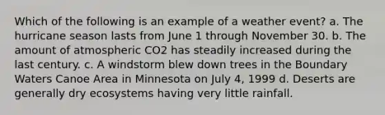 Which of the following is an example of a weather event? a. The hurricane season lasts from June 1 through November 30. b. The amount of atmospheric CO2 has steadily increased during the last century. c. A windstorm blew down trees in the Boundary Waters Canoe Area in Minnesota on July 4, 1999 d. Deserts are generally dry ecosystems having very little rainfall.