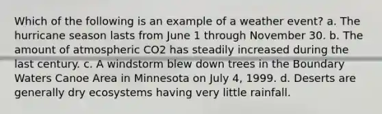 Which of the following is an example of a weather event? a. The hurricane season lasts from June 1 through November 30. b. The amount of atmospheric CO2 has steadily increased during the last century. c. A windstorm blew down trees in the Boundary Waters Canoe Area in Minnesota on July 4, 1999. d. Deserts are generally dry ecosystems having very little rainfall.