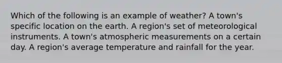 Which of the following is an example of weather? A town's specific location on the earth. A region's set of meteorological instruments. A town's atmospheric measurements on a certain day. A region's average temperature and rainfall for the year.