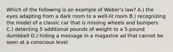 Which of the following is an example of Weber's law? A.) the eyes adapting from a dark room to a well-lit room B.) recognizing the model of a classic car that is missing wheels and bumpers C.) detecting 5 additional pounds of weight to a 5-pound dumbbell D.) hiding a message in a magazine ad that cannot be seen at a conscious level