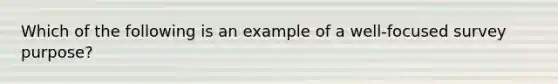 Which of the following is an example of a well-focused survey purpose?