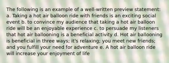 The following is an example of a well-written preview statement: a. Taking a hot air balloon ride with friends is an exciting social event b. to convince my audience that taking a hot air balloon ride will be an enjoyable experience c. to persuade my listeners that hot air ballooning is a beneficial activity d. Hot air ballooning is beneficial in three ways; it's relaxing; you meet new friends; and you fulfill your need for adventure e. A hot air balloon ride will increase your enjoyment of life