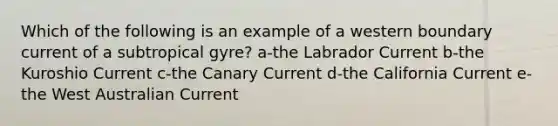 Which of the following is an example of a western boundary current of a subtropical gyre? a-the Labrador Current b-the Kuroshio Current c-the Canary Current d-the California Current e-the West Australian Current