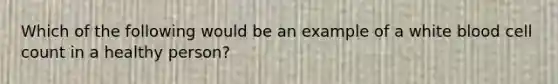 Which of the following would be an example of a white blood cell count in a healthy person?