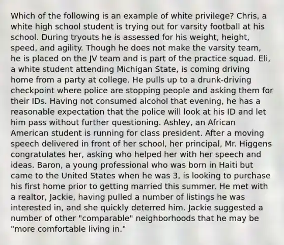 Which of the following is an example of white privilege? Chris, a white high school student is trying out for varsity football at his school. During tryouts he is assessed for his weight, height, speed, and agility. Though he does not make the varsity team, he is placed on the JV team and is part of the practice squad. Eli, a white student attending Michigan State, is coming driving home from a party at college. He pulls up to a drunk-driving checkpoint where police are stopping people and asking them for their IDs. Having not consumed alcohol that evening, he has a reasonable expectation that the police will look at his ID and let him pass without further questioning. Ashley, an African American student is running for class president. After a moving speech delivered in front of her school, her principal, Mr. Higgens congratulates her, asking who helped her with her speech and ideas. Baron, a young professional who was born in Haiti but came to the United States when he was 3, is looking to purchase his first home prior to getting married this summer. He met with a realtor, Jackie, having pulled a number of listings he was interested in, and she quickly deterred him. Jackie suggested a number of other "comparable" neighborhoods that he may be "more comfortable living in."