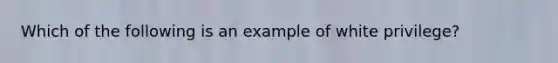 Which of the following is an example of white privilege?
