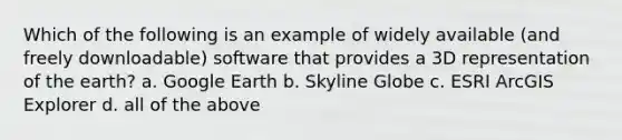 Which of the following is an example of widely available (and freely downloadable) software that provides a 3D representation of the earth? a. Google Earth b. Skyline Globe c. ESRI ArcGIS Explorer d. all of the above