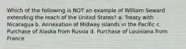 Which of the following is NOT an example of William Seward extending the reach of the United States? a. Treaty with Nicaragua b. Annexation of Midway Islands in the Pacific c. Purchase of Alaska from Russia d. Purchase of Louisiana from France