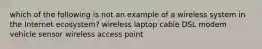 which of the following is not an example of a wireless system in the Internet ecosystem? wireless laptop cable DSL modem vehicle sensor wireless access point