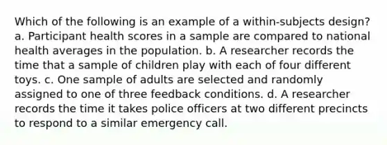 Which of the following is an example of a within-subjects design? a. Participant health scores in a sample are compared to national health averages in the population. b. A researcher records the time that a sample of children play with each of four different toys. c. One sample of adults are selected and randomly assigned to one of three feedback conditions. d. A researcher records the time it takes police officers at two different precincts to respond to a similar emergency call.