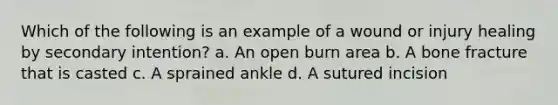 Which of the following is an example of a wound or injury healing by secondary intention? a. An open burn area b. A bone fracture that is casted c. A sprained ankle d. A sutured incision