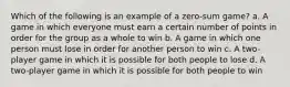 Which of the following is an example of a zero-sum game? a. A game in which everyone must earn a certain number of points in order for the group as a whole to win b. A game in which one person must lose in order for another person to win c. A two-player game in which it is possible for both people to lose d. A two-player game in which it is possible for both people to win