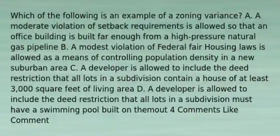 Which of the following is an example of a zoning variance? A. A moderate violation of setback requirements is allowed so that an office building is built far enough from a high-pressure natural gas pipeline B. A modest violation of Federal fair Housing laws is allowed as a means of controlling population density in a new suburban area C. A developer is allowed to include the deed restriction that all lots in a subdivision contain a house of at least 3,000 square feet of living area D. A developer is allowed to include the deed restriction that all lots in a subdivision must have a swimming pool built on themout 4 Comments Like Comment