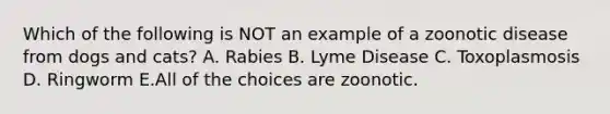 Which of the following is NOT an example of a zoonotic disease from dogs and cats? A. Rabies B. Lyme Disease C. Toxoplasmosis D. Ringworm E.All of the choices are zoonotic.