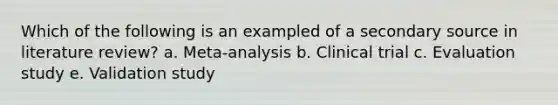 Which of the following is an exampled of a secondary source in literature review? a. Meta-analysis b. Clinical trial c. Evaluation study e. Validation study