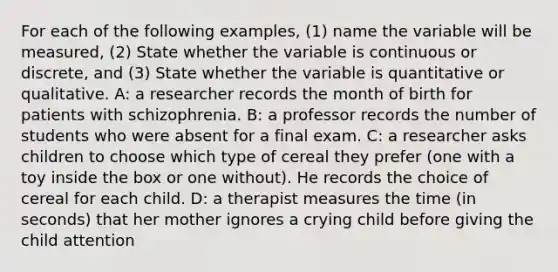 For each of the following examples, (1) name the variable will be measured, (2) State whether the variable is continuous or discrete, and (3) State whether the variable is quantitative or qualitative. A: a researcher records the month of birth for patients with schizophrenia. B: a professor records the number of students who were absent for a final exam. C: a researcher asks children to choose which type of cereal they prefer (one with a toy inside the box or one without). He records the choice of cereal for each child. D: a therapist measures the time (in seconds) that her mother ignores a crying child before giving the child attention