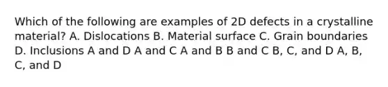 Which of the following are examples of 2D defects in a crystalline material? A. Dislocations B. Material surface C. Grain boundaries D. Inclusions A and D A and C A and B B and C B, C, and D A, B, C, and D