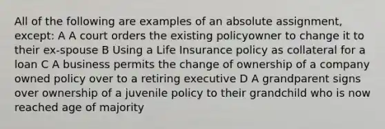 All of the following are examples of an absolute assignment, except: A A court orders the existing policyowner to change it to their ex-spouse B Using a Life Insurance policy as collateral for a loan C A business permits the change of ownership of a company owned policy over to a retiring executive D A grandparent signs over ownership of a juvenile policy to their grandchild who is now reached age of majority