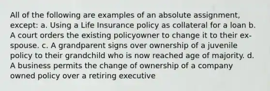 All of the following are examples of an absolute assignment, except: a. Using a Life Insurance policy as collateral for a loan b. A court orders the existing policyowner to change it to their ex-spouse. c. A grandparent signs over ownership of a juvenile policy to their grandchild who is now reached age of majority. d. A business permits the change of ownership of a company owned policy over a retiring executive