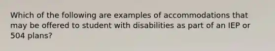 Which of the following are examples of accommodations that may be offered to student with disabilities as part of an IEP or 504 plans?