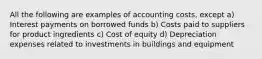 All the following are examples of accounting costs, except a) Interest payments on borrowed funds b) Costs paid to suppliers for product ingredients c) Cost of equity d) Depreciation expenses related to investments in buildings and equipment