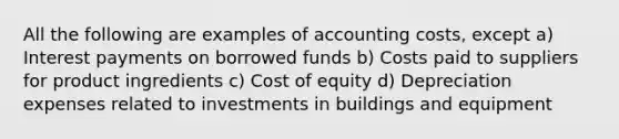 All the following are examples of accounting costs, except a) Interest payments on borrowed funds b) Costs paid to suppliers for product ingredients c) Cost of equity d) Depreciation expenses related to investments in buildings and equipment