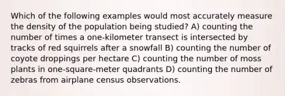 Which of the following examples would most accurately measure the density of the population being studied? A) counting the number of times a one-kilometer transect is intersected by tracks of red squirrels after a snowfall B) counting the number of coyote droppings per hectare C) counting the number of moss plants in one-square-meter quadrants D) counting the number of zebras from airplane census observations.