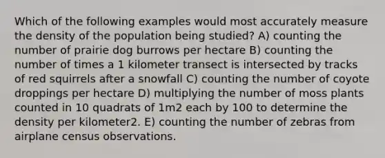 Which of the following examples would most accurately measure the density of the population being studied? A) counting the number of prairie dog burrows per hectare B) counting the number of times a 1 kilometer transect is intersected by tracks of red squirrels after a snowfall C) counting the number of coyote droppings per hectare D) multiplying the number of moss plants counted in 10 quadrats of 1m2 each by 100 to determine the density per kilometer2. E) counting the number of zebras from airplane census observations.