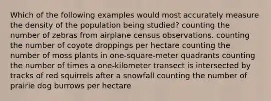 Which of the following examples would most accurately measure the density of the population being studied? counting the number of zebras from airplane census observations. counting the number of coyote droppings per hectare counting the number of moss plants in one-square-meter quadrants counting the number of times a one-kilometer transect is intersected by tracks of red squirrels after a snowfall counting the number of prairie dog burrows per hectare