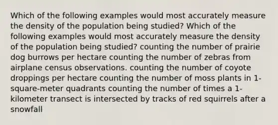 Which of the following examples would most accurately measure the density of the population being studied? Which of the following examples would most accurately measure the density of the population being studied? counting the number of prairie dog burrows per hectare counting the number of zebras from airplane census observations. counting the number of coyote droppings per hectare counting the number of moss plants in 1-square-meter quadrants counting the number of times a 1-kilometer transect is intersected by tracks of red squirrels after a snowfall