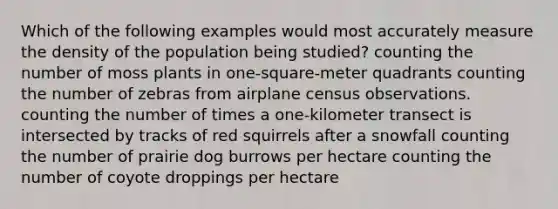 Which of the following examples would most accurately measure the density of the population being studied? counting the number of moss plants in one-square-meter quadrants counting the number of zebras from airplane census observations. counting the number of times a one-kilometer transect is intersected by tracks of red squirrels after a snowfall counting the number of prairie dog burrows per hectare counting the number of coyote droppings per hectare