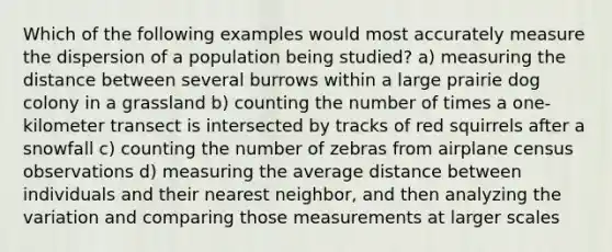 Which of the following examples would most accurately measure the dispersion of a population being studied? a) measuring the distance between several burrows within a large prairie dog colony in a grassland b) counting the number of times a one-kilometer transect is intersected by tracks of red squirrels after a snowfall c) counting the number of zebras from airplane census observations d) measuring the average distance between individuals and their nearest neighbor, and then analyzing the variation and comparing those measurements at larger scales