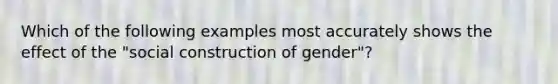 Which of the following examples most accurately shows the effect of the "social construction of gender"?