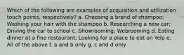 Which of the following are examples of acquisition and utilization touch points, respectively? a. Choosing a brand of shampoo; Washing your hair with the shampoo b. Researching a new car; Driving the car to school c. Showrooming; Webrooming d. Eating dinner at a fine restaurant; Looking for a place to eat on Yelp e. All of the above f. a and b only g. c and d only