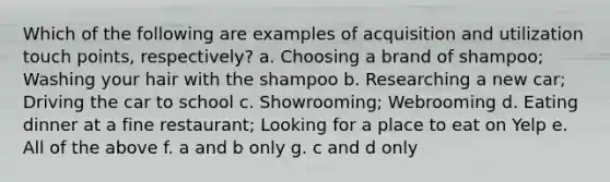 Which of the following are examples of acquisition and utilization touch points, respectively? a. Choosing a brand of shampoo; Washing your hair with the shampoo b. Researching a new car; Driving the car to school c. Showrooming; Webrooming d. Eating dinner at a fine restaurant; Looking for a place to eat on Yelp e. All of the above f. a and b only g. c and d only