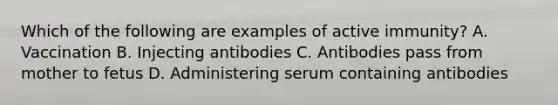 Which of the following are examples of active immunity? A. Vaccination B. Injecting antibodies C. Antibodies pass from mother to fetus D. Administering serum containing antibodies