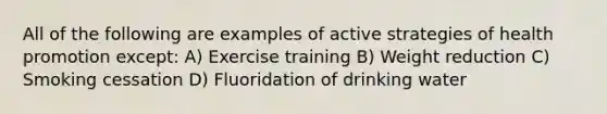 All of the following are examples of active strategies of health promotion except: A) Exercise training B) Weight reduction C) Smoking cessation D) Fluoridation of drinking water