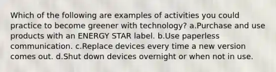 Which of the following are examples of activities you could practice to become greener with technology? a.Purchase and use products with an ENERGY STAR label. b.Use paperless communication. c.Replace devices every time a new version comes out. d.Shut down devices overnight or when not in use.