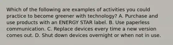 Which of the following are examples of activities you could practice to become greener with technology? A. Purchase and use products with an ENERGY STAR label. B. Use paperless communication. C. Replace devices every time a new version comes out. D. Shut down devices overnight or when not in use.