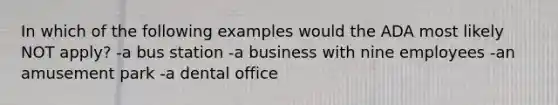 In which of the following examples would the ADA most likely NOT apply? -a bus station -a business with nine employees -an amusement park -a dental office