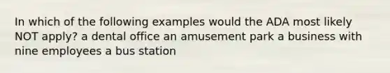 In which of the following examples would the ADA most likely NOT apply? a dental office an amusement park a business with nine employees a bus station