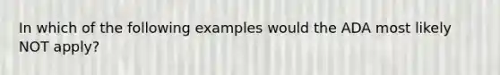 In which of the following examples would the ADA most likely NOT apply?