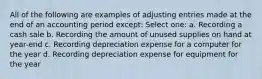 All of the following are examples of adjusting entries made at the end of an accounting period except: Select one: a. Recording a cash sale b. Recording the amount of unused supplies on hand at year-end c. Recording depreciation expense for a computer for the year d. Recording depreciation expense for equipment for the year