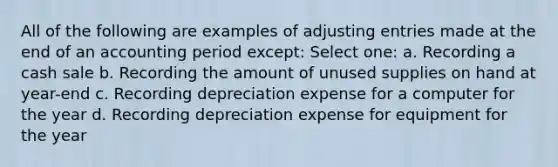 All of the following are examples of adjusting entries made at the end of an accounting period except: Select one: a. Recording a cash sale b. Recording the amount of unused supplies on hand at year-end c. Recording depreciation expense for a computer for the year d. Recording depreciation expense for equipment for the year