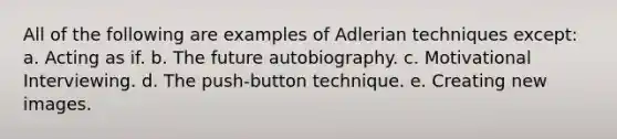 All of the following are examples of Adlerian techniques except: a. Acting as if. b. The future autobiography. c. Motivational Interviewing. d. The push-button technique. e. Creating new images.