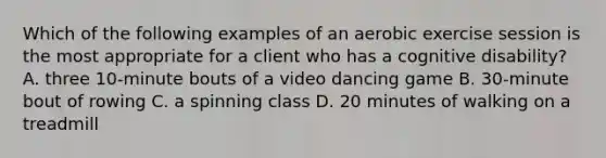 Which of the following examples of an aerobic exercise session is the most appropriate for a client who has a cognitive disability? A. three 10-minute bouts of a video dancing game B. 30-minute bout of rowing C. a spinning class D. 20 minutes of walking on a treadmill