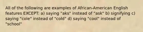 All of the following are examples of African-American English features EXCEPT: a) saying "aks" instead of "ask" b) signifying c) saying "cole" instead of "cold" d) saying "cool" instead of "school"