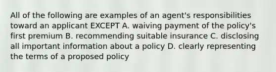 All of the following are examples of an agent's responsibilities toward an applicant EXCEPT A. waiving payment of the policy's first premium B. recommending suitable insurance C. disclosing all important information about a policy D. clearly representing the terms of a proposed policy