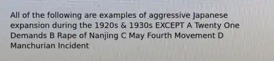 All of the following are examples of aggressive Japanese expansion during the 1920s & 1930s EXCEPT A Twenty One Demands B Rape of Nanjing C May Fourth Movement D Manchurian Incident