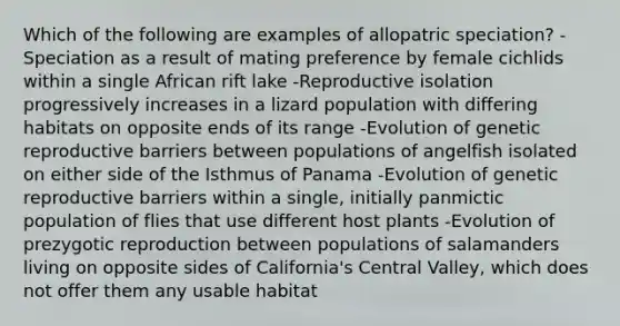 Which of the following are examples of allopatric speciation? -Speciation as a result of mating preference by female cichlids within a single African rift lake -Reproductive isolation progressively increases in a lizard population with differing habitats on opposite ends of its range -Evolution of genetic reproductive barriers between populations of angelfish isolated on either side of the Isthmus of Panama -Evolution of genetic reproductive barriers within a single, initially panmictic population of flies that use different host plants -Evolution of prezygotic reproduction between populations of salamanders living on opposite sides of California's Central Valley, which does not offer them any usable habitat